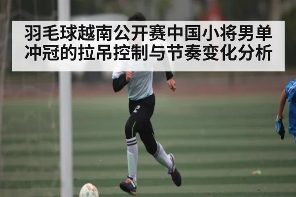 羽毛球越南公开赛中国小将男单冲冠的拉吊控制与节奏变化分析